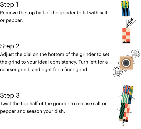 Instructions for loading the Everybody Grinder by Dusen Dusen. Step 1 Remove the top half of the grinder to fill with salt or pepper. Step 2 Adjust the dial on the bottom of the grinder to set the grind to your ideal consistency. Turn left for a coarser grind, and right for a finer grind. Step 3 Twist the top half of the grinder to release sal tor pepper and season your dish.