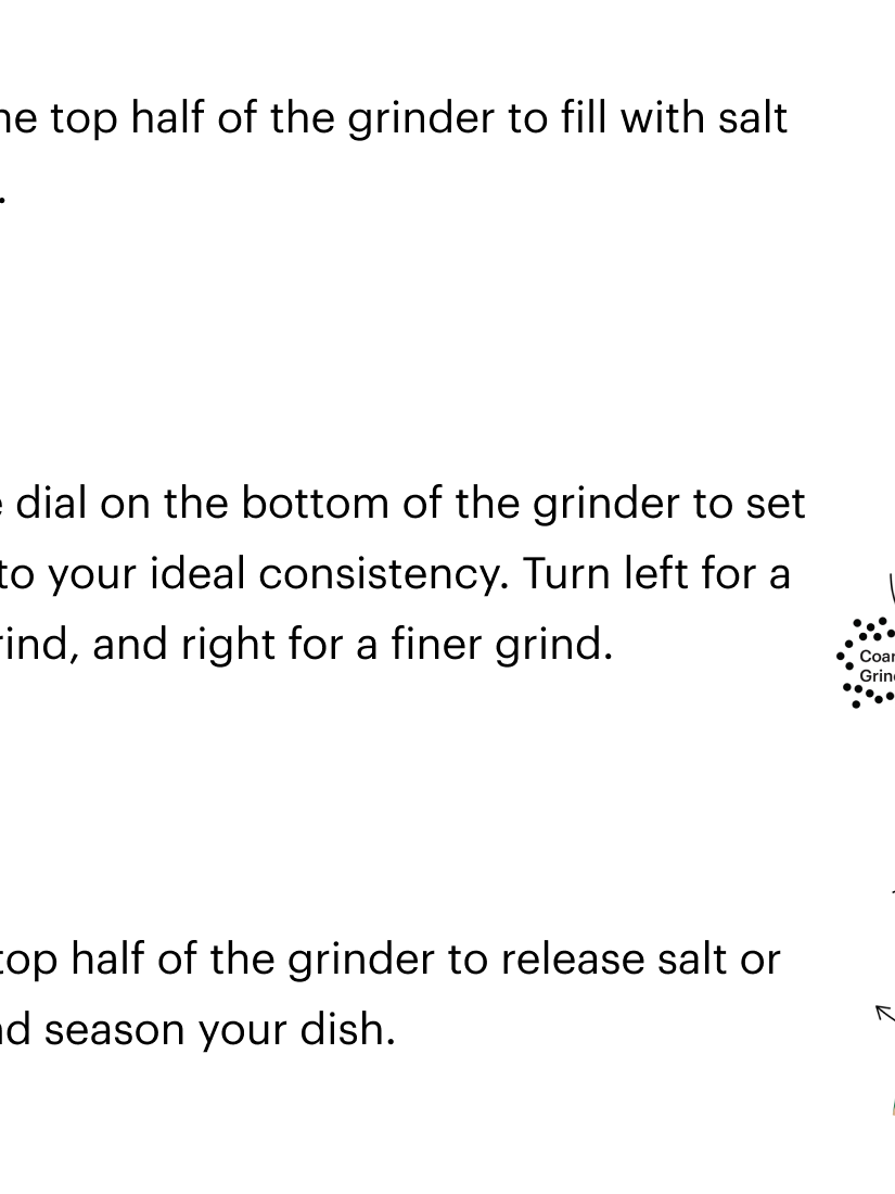 Instructions for loading the Everybody Grinder by Dusen Dusen. Step 1 Remove the top half of the grinder to fill with salt or pepper. Step 2 Adjust the dial on the bottom of the grinder to set the grind to your ideal consistency. Turn left for a coarser grind, and right for a finer grind. Step 3 Twist the top half of the grinder to release sal tor pepper and season your dish.